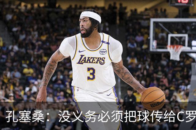 孔塞桑：没义务必须把球传给C罗 会传给位置更好的队友